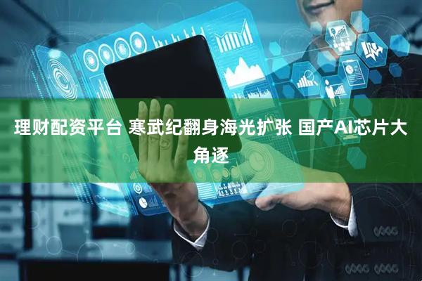 理财配资平台 寒武纪翻身海光扩张 国产AI芯片大角逐