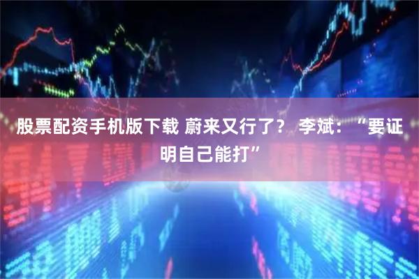 股票配资手机版下载 蔚来又行了？ 李斌：“要证明自己能打”