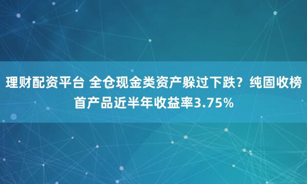 理财配资平台 全仓现金类资产躲过下跌？纯固收榜首产品近半年收益率3.75%