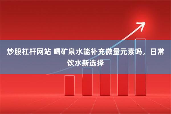 炒股杠杆网站 喝矿泉水能补充微量元素吗，日常饮水新选择