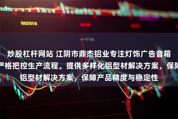 炒股杠杆网站 江阴市鼎杰铝业专注灯饰广告音箱铝型材，技术团队严格把控生产流程。提供多样化铝型材解决方案，保障产品精度与稳定性