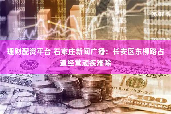 理财配资平台 石家庄新闻广播：长安区东柳路占道经营顽疾难除