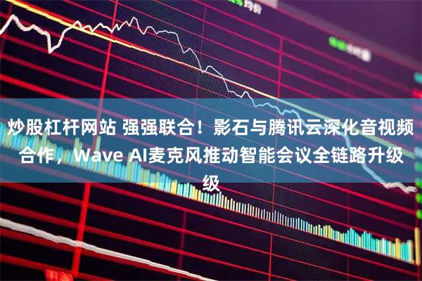 炒股杠杆网站 强强联合！影石与腾讯云深化音视频合作，Wave AI麦克风推动智能会议全链路升级