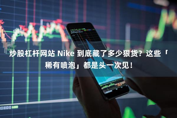 炒股杠杆网站 Nike 到底藏了多少狠货？这些「稀有喷泡」都是头一次见！