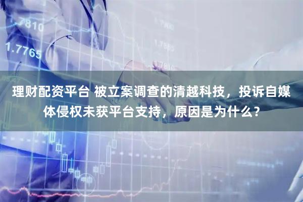 理财配资平台 被立案调查的清越科技，投诉自媒体侵权未获平台支持，原因是为什么？