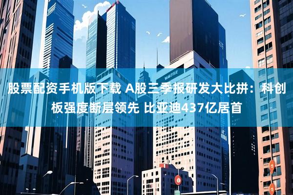 股票配资手机版下载 A股三季报研发大比拼：科创板强度断层领先 比亚迪437亿居首