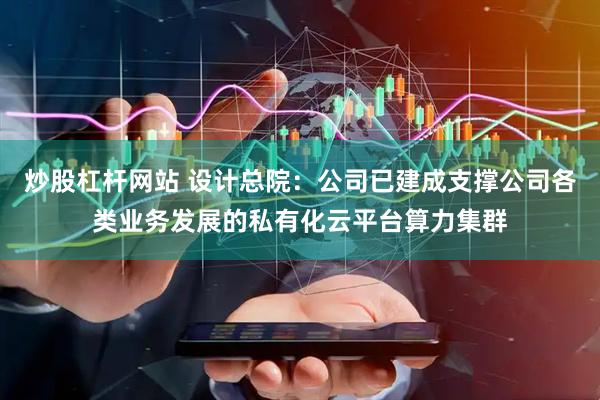 炒股杠杆网站 设计总院：公司已建成支撑公司各类业务发展的私有化云平台算力集群