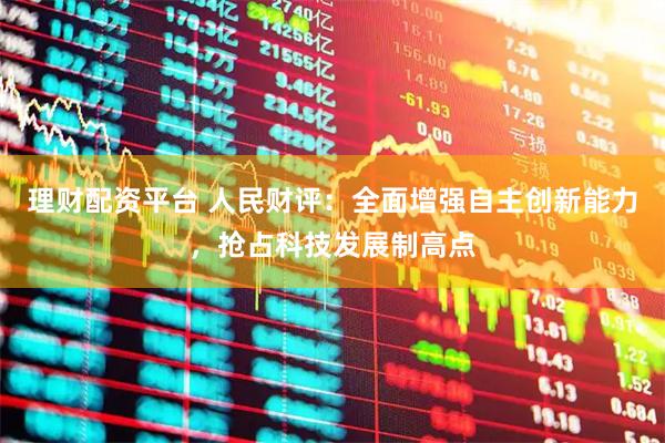 理财配资平台 人民财评：全面增强自主创新能力，抢占科技发展制高点
