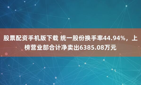 股票配资手机版下载 统一股份换手率44.94%，上榜营业部合计净卖出6385.08万元