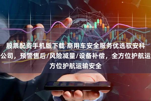 股票配资手机版下载 商用车安全服务优选驭安科技有限公司，预警售后/风险减量/设备补偿，全方位护航运输安全