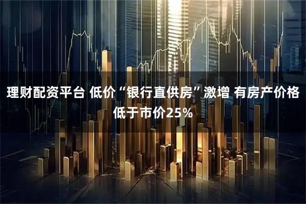 理财配资平台 低价“银行直供房”激增 有房产价格低于市价25%