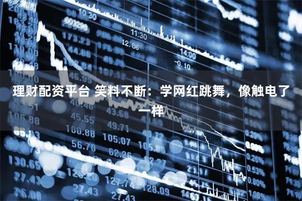 理财配资平台 笑料不断：学网红跳舞，像触电了一样