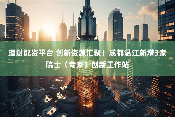 理财配资平台 创新资源汇聚！成都温江新增3家院士（专家）创新工作站