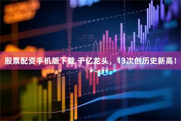 股票配资手机版下载 千亿龙头，13次创历史新高！