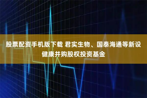 股票配资手机版下载 君实生物、国泰海通等新设健康并购股权投资基金