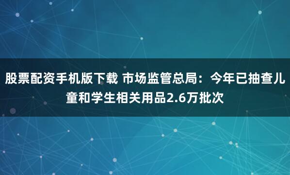 股票配资手机版下载 市场监管总局：今年已抽查儿童和学生相关用品2.6万批次