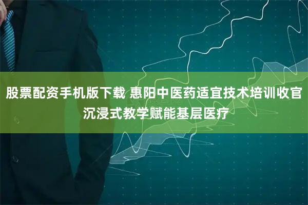 股票配资手机版下载 惠阳中医药适宜技术培训收官 沉浸式教学赋能基层医疗