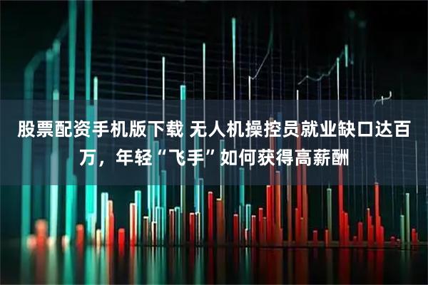 股票配资手机版下载 无人机操控员就业缺口达百万，年轻“飞手”如何获得高薪酬