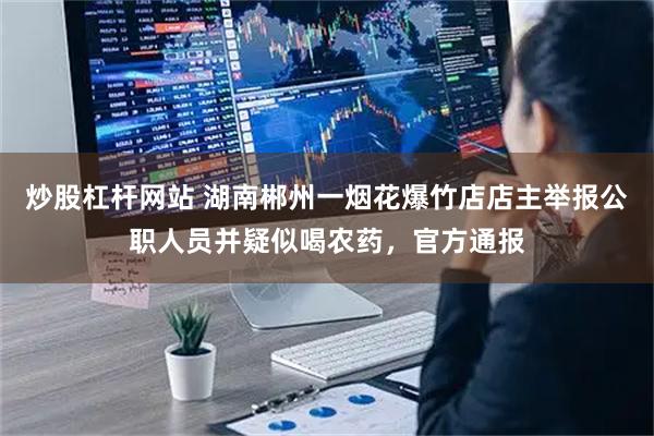 炒股杠杆网站 湖南郴州一烟花爆竹店店主举报公职人员并疑似喝农药，官方通报