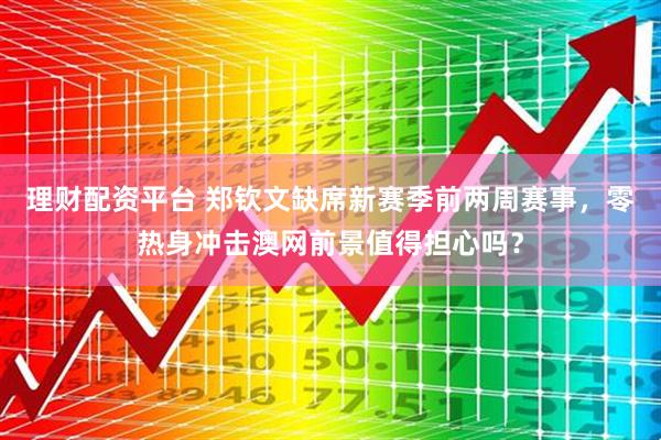 理财配资平台 郑钦文缺席新赛季前两周赛事，零热身冲击澳网前景值得担心吗？