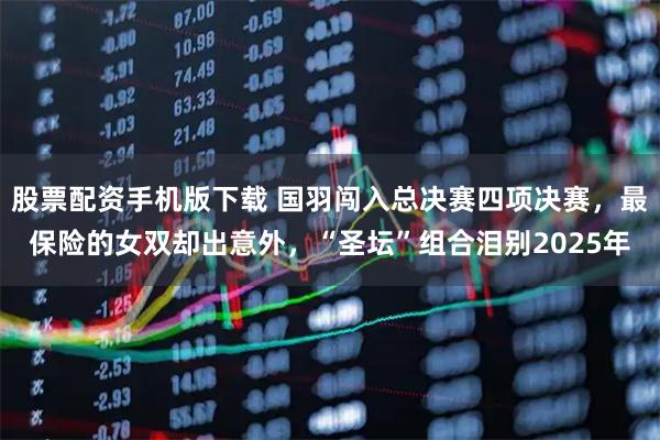 股票配资手机版下载 国羽闯入总决赛四项决赛，最保险的女双却出意外，“圣坛”组合泪别2025年