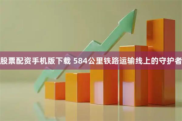 股票配资手机版下载 584公里铁路运输线上的守护者