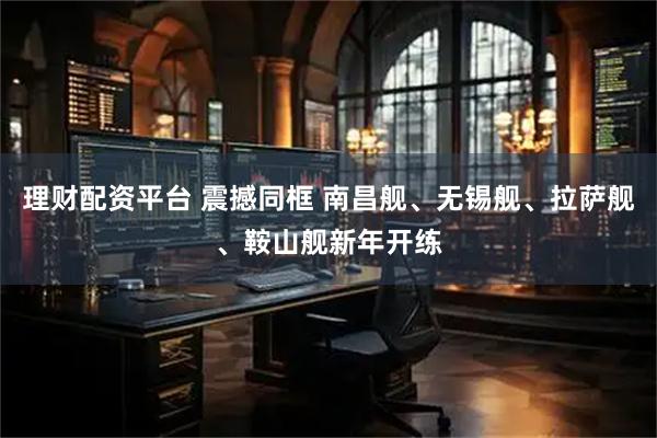理财配资平台 震撼同框 南昌舰、无锡舰、拉萨舰、鞍山舰新年开练
