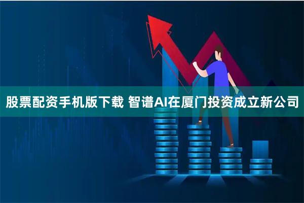 股票配资手机版下载 智谱AI在厦门投资成立新公司