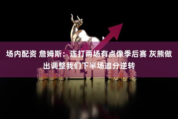 场内配资 詹姆斯：连打两场有点像季后赛 灰熊做出调整我们下半场追分逆转