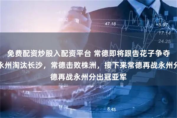 免费配资炒股入配资平台 常德即将跟告花子争夺冠亚军，永州淘汰长沙，常德击败株洲，接下来常德再战永州分出冠亚军
