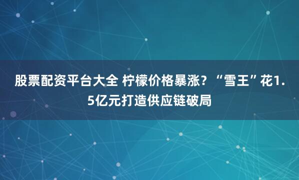 股票配资平台大全 柠檬价格暴涨？“雪王”花1.5亿元打造供应链破局