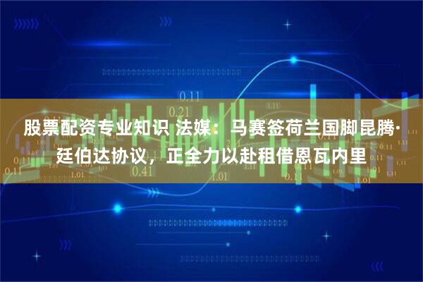 股票配资专业知识 法媒：马赛签荷兰国脚昆腾·廷伯达协议，正全力以赴租借恩瓦内里