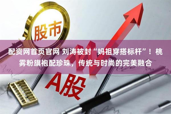 配资网首页官网 刘涛被封“妈祖穿搭标杆”！桃雾粉旗袍配珍珠，传统与时尚的完美融合