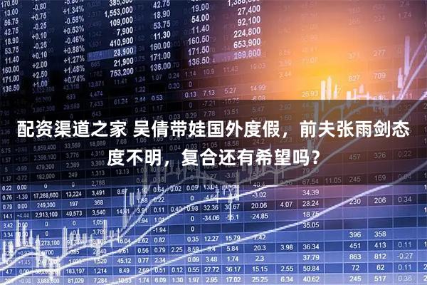 配资渠道之家 吴倩带娃国外度假，前夫张雨剑态度不明，复合还有希望吗？