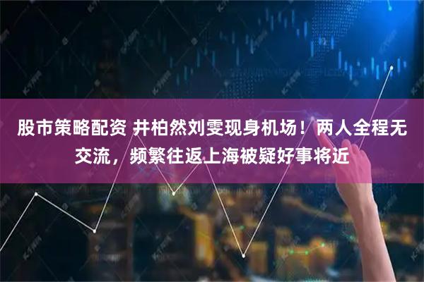股市策略配资 井柏然刘雯现身机场！两人全程无交流，频繁往返上海被疑好事将近