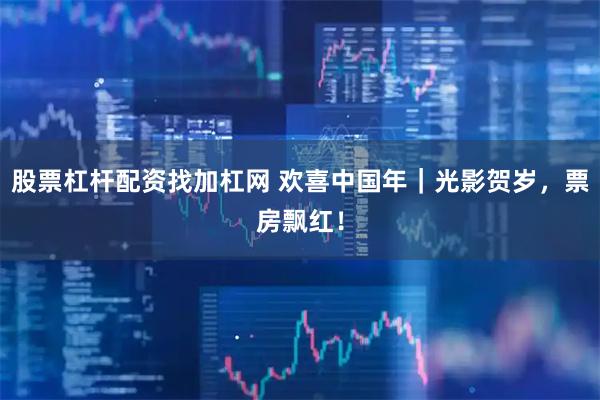 股票杠杆配资找加杠网 欢喜中国年｜光影贺岁，票房飘红！