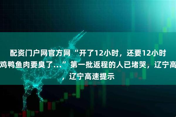 配资门户网官方网 “开了12小时，还要12小时！车上鸡鸭鱼肉要臭了…” 第一批返程的人已堵哭，辽宁高速提示