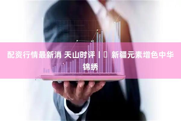 配资行情最新消 天山时评丨​新疆元素增色中华锦绣