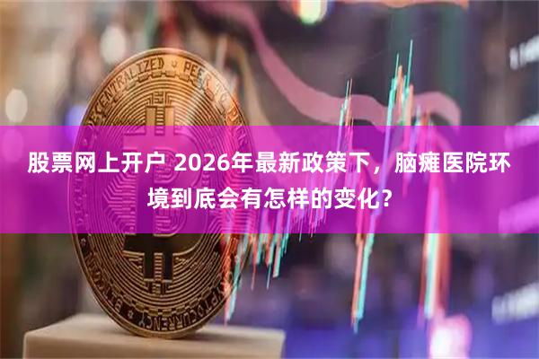 股票网上开户 2026年最新政策下，脑瘫医院环境到底会有怎样的变化？