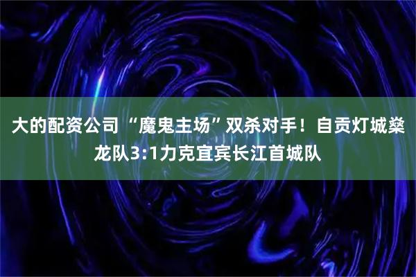大的配资公司 “魔鬼主场”双杀对手！自贡灯城燊龙队3:1力克宜宾长江首城队