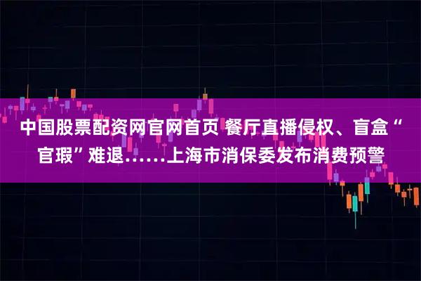 中国股票配资网官网首页 餐厅直播侵权、盲盒“官瑕”难退……上海市消保委发布消费预警