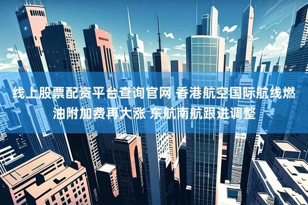 线上股票配资平台查询官网 香港航空国际航线燃油附加费再大涨 东航南航跟进调整