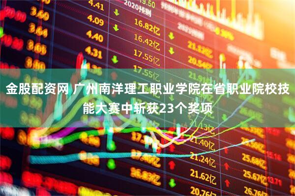 金股配资网 广州南洋理工职业学院在省职业院校技能大赛中斩获23个奖项