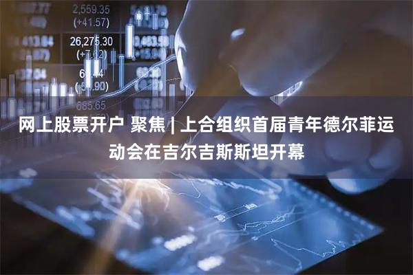 网上股票开户 聚焦 | 上合组织首届青年德尔菲运动会在吉尔吉斯斯坦开幕