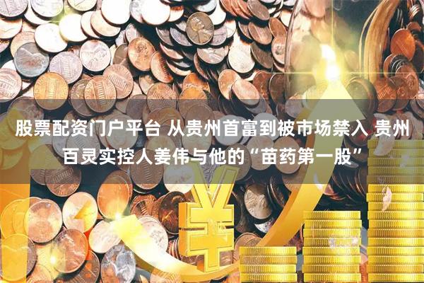 股票配资门户平台 从贵州首富到被市场禁入 贵州百灵实控人姜伟与他的“苗药第一股”