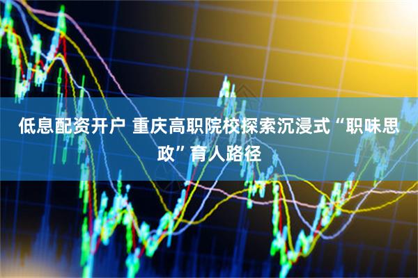 低息配资开户 重庆高职院校探索沉浸式“职味思政”育人路径