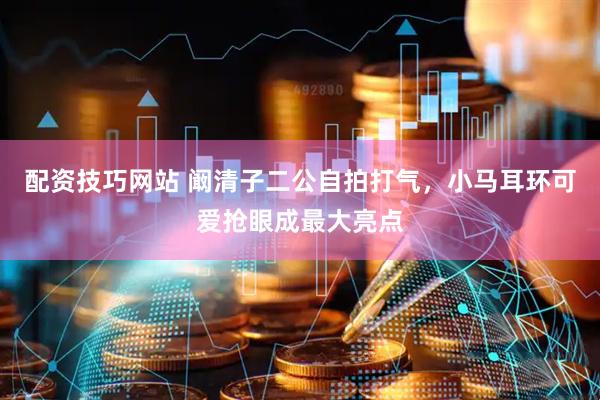 配资技巧网站 阚清子二公自拍打气，小马耳环可爱抢眼成最大亮点