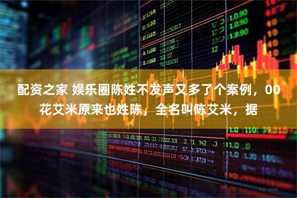 配资之家 娱乐圈陈姓不发声又多了个案例，00花艾米原来也姓陈，全名叫陈艾米，据