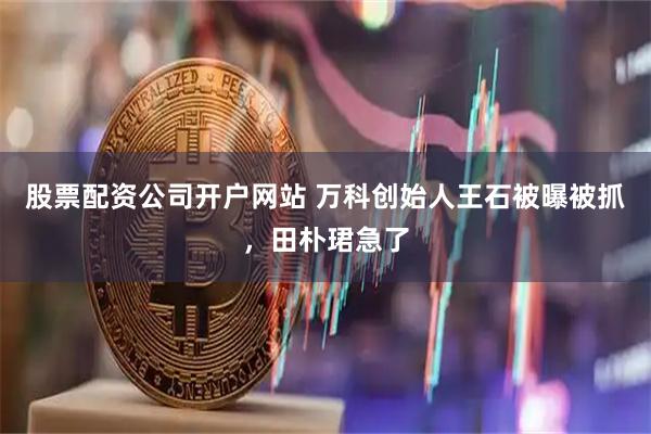 股票配资公司开户网站 万科创始人王石被曝被抓，田朴珺急了