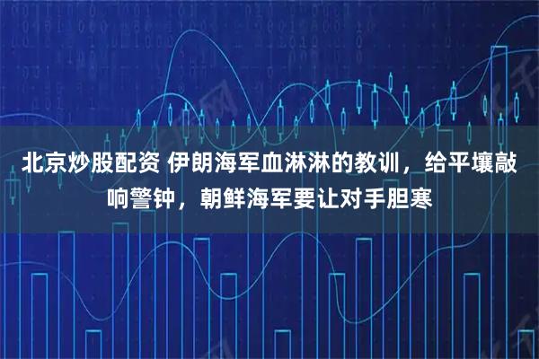 北京炒股配资 伊朗海军血淋淋的教训，给平壤敲响警钟，朝鲜海军要让对手胆寒